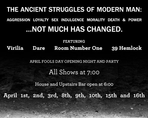 Featuring Virilia, Dare, Room Number One, 39 Hemlock. The Ancient Struggles of Modern Man: booze, heartbreak, aggression, sex, drugs, death and power…things really haven’t changed that much. April Fools Day Opening Night and Party All Shows at 7:00…House and Upstairs Bar open at 6:00 April 1st, 2nd, 3rd, 8th, 9th, 10th, 15th and 16th    